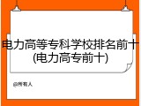 电力高等专科学校排名前十(电力高专前十)