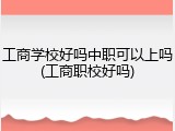 工商学校好吗中职可以上吗(工商职校好吗)