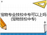 宠物专业技校中专可以上吗(宠物技校中专)