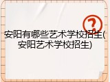 安阳有哪些艺术学校招生(安阳艺术学校招生)