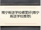 南宁叛逆学校哪里好(南宁叛逆学校推荐)