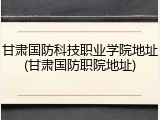 甘肃国防科技职业学院地址(甘肃国防职院地址)