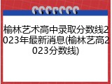榆林艺术高中录取分数线2023年最新消息(榆林艺高2023分数线)