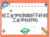 轻工业学校到底好不好(轻工业学校好吗)