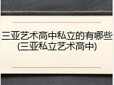 三亚艺术高中私立的有哪些(三亚私立艺术高中)