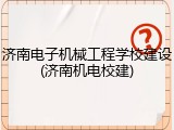 济南电子机械工程学校建设(济南机电校建)