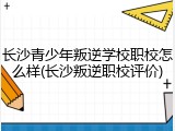 长沙青少年叛逆学校职校怎么样(长沙叛逆职校评价)