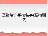 宠物培训学校名字(宠物训校)