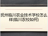 抚州临川农业技术学校怎么样(临川农校如何)
