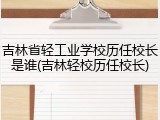 吉林省轻工业学校历任校长是谁(吉林轻校历任校长)