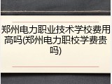 郑州电力职业技术学校费用高吗(郑州电力职校学费贵吗)