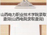 山西电力职业技术学院录取查询(山西电院录取查询)