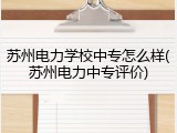 苏州电力学校中专怎么样(苏州电力中专评价)