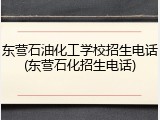东营石油化工学校招生电话(东营石化招生电话)