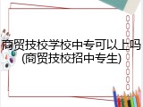 商贸技校学校中专可以上吗(商贸技校招中专生)