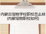 内蒙古宠物学校职校怎么样(内蒙宠物职校如何)