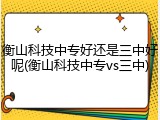 衡山科技中专好还是三中好呢(衡山科技中专vs三中)