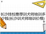 长沙技校推荐训犬师培训多少钱(长沙训犬师培训价格)
