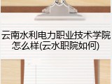 云南水利电力职业技术学院怎么样(云水职院如何)