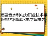 福建省水利电力职业技术学院排名(福建水电学院排名)
