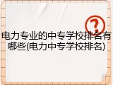 电力专业的中专学校排名有哪些(电力中专学校排名)