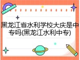 黑龙江省水利学校大庆是中专吗(黑龙江水利中专)