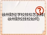 徐州财经学校技校怎么样(徐州财校技校如何)