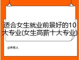 适合女生就业前景好的10大专业(女生高薪十大专业)
