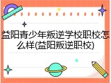 益阳青少年叛逆学校职校怎么样(益阳叛逆职校)