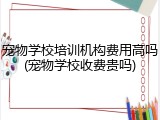 宠物学校培训机构费用高吗(宠物学校收费贵吗)