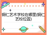 铜仁艺术学校在哪里(铜仁艺校位置)