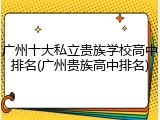 广州十大私立贵族学校高中排名(广州贵族高中排名)