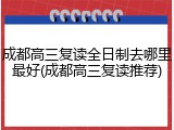 成都高三复读全日制去哪里最好(成都高三复读推荐)