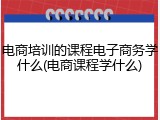 电商培训的课程电子商务学什么(电商课程学什么)