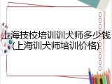 上海技校培训训犬师多少钱(上海训犬师培训价格)