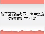 孩子画素描考不上高中怎么办(素描升学困境)