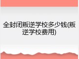 全封闭叛逆学校多少钱(叛逆学校费用)