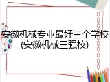 安徽机械专业最好三个学校(安徽机械三强校)