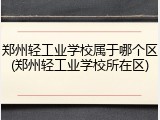 郑州轻工业学校属于哪个区(郑州轻工业学校所在区)