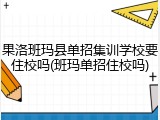 果洛班玛县单招集训学校要住校吗(班玛单招住校吗)