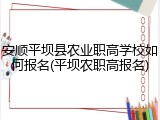 安顺平坝县农业职高学校如何报名(平坝农职高报名)