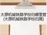 太原机械铁路学校归哪里管(太原机械铁路学校归属)