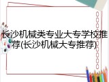 长沙机械类专业大专学校推荐(长沙机械大专推荐)