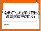 济南最好的叛逆学校职校在哪里(济南叛逆职校)