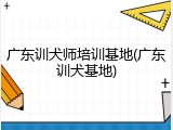 广东训犬师培训基地(广东训犬基地)