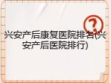 兴安产后康复医院排名(兴安产后医院排行)