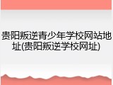 贵阳叛逆青少年学校网站地址(贵阳叛逆学校网址)