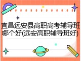 宜昌远安县高职高考辅导班哪个好(远安高职辅导班好)