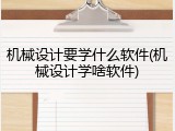 机械设计要学什么软件(机械设计学啥软件)