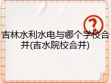 吉林水利水电与哪个学校合并(吉水院校合并)